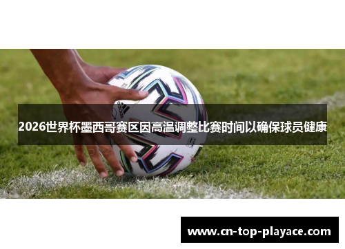 2026世界杯墨西哥赛区因高温调整比赛时间以确保球员健康