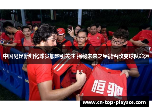 中国男足新归化球员加盟引关注 揭秘未来之星能否改变球队命运