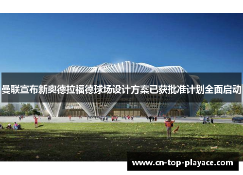 曼联宣布新奥德拉福德球场设计方案已获批准计划全面启动