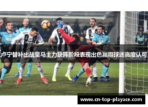 卢宁替补出战皇马主力缺阵阶段表现出色赢得球迷高度认可