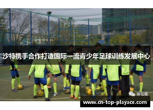 沙特携手合作打造国际一流青少年足球训练发展中心 沙特携手合作打造国际一流青少年足球训练发展中心